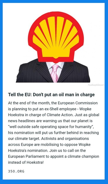 Tell the EU: Don't put an oil man in charge

At the end of the month, the European Commission is planning to put an ex-Shell employee - Wopke Hoekstra in charge of Climate Action. Just as global news headlines are warning us that our planet is “well outside safe operating space for humanity”, his nomination will put us further behind in reaching our climate target. Activists and organisations across Europe are mobilising to oppose Wopke Hoekstra's nomination. Join us to call on the European Par…
