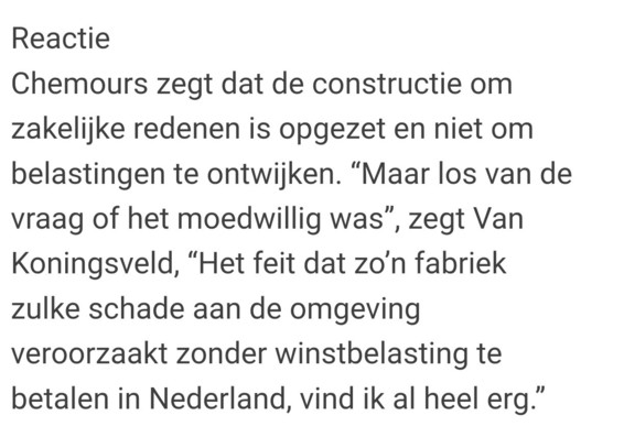 Reactie
Chemours zegt dat de constructie om zakelijke redenen is opgezet en niet om belastingen te ontwijken. “Maar los van de vraag of het moedwillig was”, zegt Van Koningsveld, “Het feit dat zo’n fabriek zulke schade aan de omgeving veroorzaakt zonder winstbelasting te betalen in Nederland, vind ik al heel erg.”