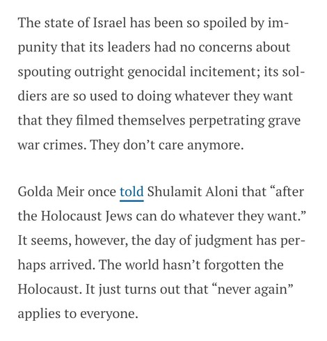 The state of Israel has been so spoiled by impunity that its leaders had no concerns about spouting outright genocidal incitement; its soldiers are so used to doing whatever they want that they filmed themselves perpetrating grave war crimes. They don’t care anymore. 

Golda Meir once told Shulamit Aloni that “after the Holocaust Jews can do whatever they want.” It seems, however, the day of judgment has perhaps arrived. The world hasn’t forgotten the Holocaust. It just turns out that “never ag…
