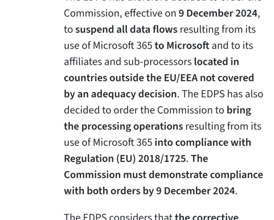 The EDPS has therefore decided to order the Commission, effective on 9 December 2024, to suspend all data flows resulting from its use of Microsoft 365 to Microsoft and to its affiliates and sub-processors located in countries outside the EU/EEA not covered by an adequacy decision. The EDPS has also decided to order the Commission to bring the processing operations resulting from its use of Microsoft 365 into compliance with Regulation (EU) 2018/1725. The Commission must demonstrate compliance …