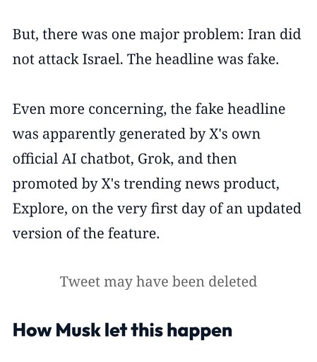 But, there was one major problem: Iran did not attack Israel. The headline was fake.

Even more concerning, the fake headline was apparently generated by X's own official AI chatbot, Grok, and then promoted by X's trending news product, Explore, on the very first day of an updated version of the feature.

Tweet may have been deleted

How Musk let this happen