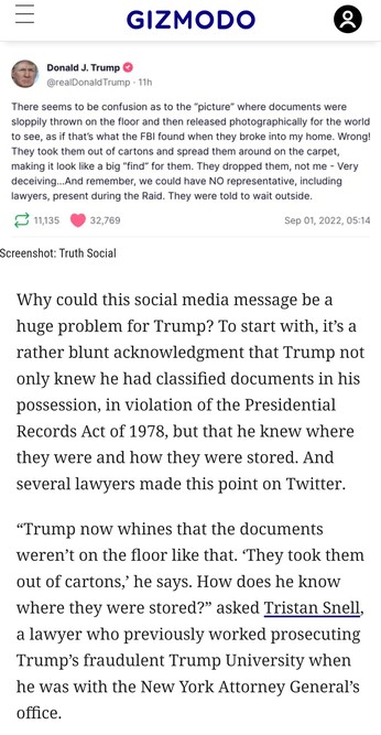 Screenshot Trump

+ text:
Why could this social media message be a huge problem for Trump? To start with, it’s a rather blunt acknowledgment that Trump not only knew he had classified documents in his possession, in violation of the Presidential Records Act of 1978, but that he knew where they were and how they were stored. And several lawyers made this point on Twitter.

“Trump now whines that the documents weren’t on the floor like that. ‘They took them out of cartons,’ he says. How does he k…