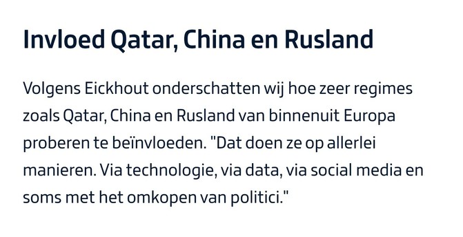 Invloed Qatar, China en Rusland

Volgens Eickhout onderschatten wij hoe zeer regimes zoals Qatar, China en Rusland van binnenuit Europa proberen te beïnvloeden. "Dat doen ze op allerlei manieren. Via technologie, via data, via social media en soms met het omkopen van politici."