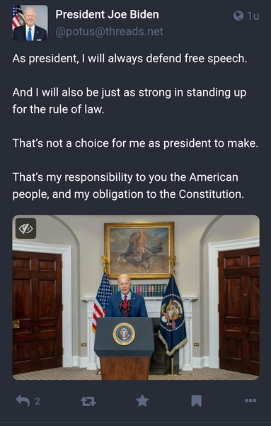 President Joe Biden on Threads:

Hoe Biden
@potus@threads.net

As president, I will always defend free speech.

And I will also be just as strong in standing up for the rule of law.
 
That’s not a choice for me as president to make.

That’s my responsibility to you the American people, and my obligation to the Constitution.