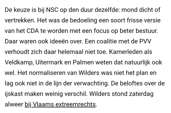 De keuze is bij NSC op den duur dezelfde: mond dicht of vertrekken. Het was de bedoeling een soort frisse versie van het CDA te worden met een focus op beter bestuur. Daar waren ook ideeën over. Een coalitie met de PVV verhoudt zich daar helemaal niet toe. Kamerleden als Veldkamp, Uitermark en Palmen weten dat natuurlijk ook wel. Het normaliseren van Wilders was niet het plan en lag ook niet in de lijn der verwachting. De beloftes over de ijskast maken weinig verschil. Wilders stond zaterdag al…