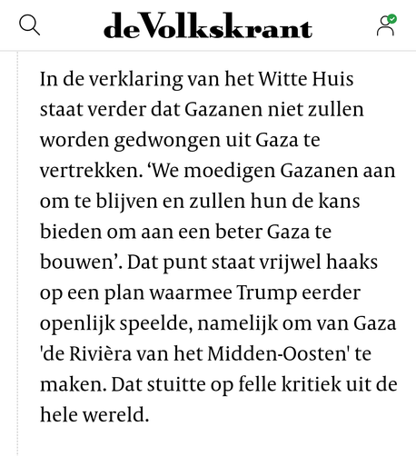 In de verklaring van het Witte Huis staat verder dat Gazanen niet zullen worden gedwongen uit Gaza te vertrekken. ‘We moedigen Gazanen aan om te blijven en zullen hun de kans bieden om aan een beter Gaza te bouwen’. Dat punt staat vrijwel haaks op een plan waarmee Trump eerder openlijk speelde, namelijk om van Gaza 'de Rivièra van het Midden-Oosten' te maken. Dat stuitte op felle kritiek uit de hele wereld.
