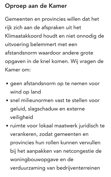 Oproep aan de Kamer 
Gemeenten en provincies willen dat het rijk zich aan de afspraken uit het Klimaatakkoord houdt en niet onnodig de uitvoering belemmert met een afstandsnorm waardoor andere grote opgaven in de knel komen. Wij vragen de Kamer om: 

geen afstandsnorm op te nemen voor wind op land
snel milieunormen vast te stellen voor geluid, slagschaduw en externe veiligheid
ruimte voor lokaal maatwerk juridisch te verankeren, zodat gemeenten en provincies hun rollen kunnen vervullen bij het …