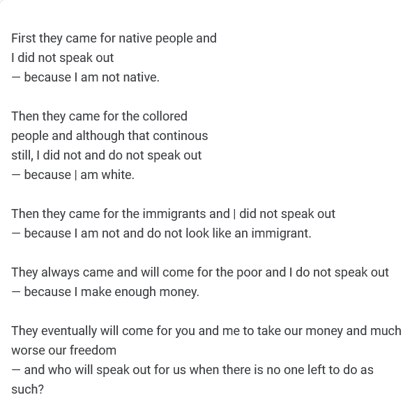 First they came for native people  and I did not speak out — because I am not native.  Then they came for the collored people and although that continous still, I did not and do not speak out — because | am white.  Then they came for the immigrants  and I did not speak out  — because I am not and do not look like an immigrant.  They always came and will come for the poor