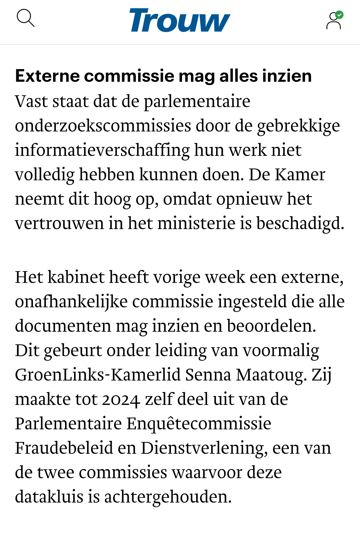 Externe commissie mag alles inzien
Vast staat dat de parlementaire onderzoekscommissies door de gebrekkige informatieverschaffing hun werk niet volledig hebben kunnen doen. De Kamer neemt dit hoog op, omdat opnieuw het vertrouwen in het ministerie is beschadigd.

Het kabinet heeft vorige week een externe, onafhankelijke commissie ingesteld die alle documenten mag inzien en beoordelen. Dit gebeurt onder leiding van voormalig GroenLinks-Kamerlid Senna Maatoug. Zij maakte tot 2024 zelf deel uit van de Parlementaire Enquêtecommissie Fraudebeleid en Dienstverlening, een van de twee commissies waarvoor deze datakluis is achtergehouden.